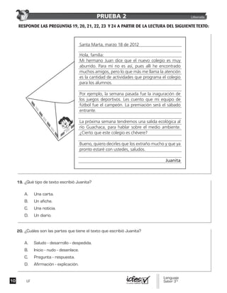 LF
Santa Marta, marzo 18 de 2012
Hola, familia:
Mi hermano Juan dice que el nuevo colegio es muy
aburrido. Para mí no es así, pues allí he encontrado
muchos amigos, pero lo que más me llama la atención
es la cantidad de actividades que programa el colegio
para los alumnos.
Por ejemplo, la semana pasada fue la inaguración de
los juegos deportivos. Les cuento que mi equipo de
fútbol fue el campeón. La premiación será el sábado
entrante.
La próxima semana tendremos una salida ecológica al
río Guachaca, para hablar sobre el medio ambiente.
¿Cierto que este colegio es chévere?
Bueno, quiero decirles que los extraño mucho y que ya
pronto estaré con ustedes, saludos.
Juanita
PRUEBA 2 Liberada
 