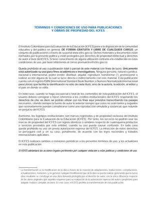 TÉRMINOS Y CONDICIONES DE USO PARA PUBLICACIONES
Y OBRAS DE PROPIEDAD DEL ICFES
El Instituto Colombiano para la Evaluación de la Educación (ICFES) pone a la disposición de la comunidad
educativa y del público en general, DE FORMA GRATUITA Y LIBRE DE CUALQUIER CARGO, un
conjunto de publicaciones a través de su portal www.icfes.gov.co. Dichos materiales y documentos están
normados por la presente política y están protegidos por derechos de propiedad intelectual y derechos
de autor a favor del ICFES. Si tiene conocimiento de alguna utilización contraria a lo establecido en estas
condiciones de uso, por favor infórmenos al correo prensaicfes@icfes.gov.co.
Únicamente
está autorizado su uso para fines académicos e investigativos. Ninguna persona, natural o jurídica,
nacional o internacional, podrá vender, distribuir, alquilar, reproducir, transformar (1
), promocionar o
realizar acción alguna de la cual se lucre directa o indirectamente con este material. Esta publicación
cuenta con el registro ISBN (International Standard Book Number, o Número Normalizado Internacional
el país en donde se edita.
En todo caso, cuando se haga uso parcial o total de los contenidos de esta publicación del ICFES, el
usuario deberá consignar o hacer referencia a los créditos institucionales del ICFES respetando los
necesarios, citando siempre la fuente de autor lo anterior siempre que estos no sean tantos y seguidos
que razonadamente puedan considerarse como una reproducción simulada y sustancial, que redunde
en perjuicio del ICFES.
Asimismo, los logotipos institucionales son marcas registradas y de propiedad exclusiva del Instituto
Colombiano para la Evaluación de la Educación (ICFES). Por tanto, los terceros no podrán usar las
marcas de propiedad del ICFES con signos idénticos o similares respecto de cualesquiera productos
o servicios prestados por esta entidad, cuando su uso pueda causar confusión. En todo caso
queda prohibido su uso sin previa autorización expresa del ICFES. La infracción de estos derechos
se perseguirá civil y, en su caso, penalmente, de acuerdo con las leyes nacionales y tratados
internacionales aplicables.
El ICFES realizará cambios o revisiones periódicas a los presentes términos de uso, y los actualizará
en esta publicación.
El ICFES adelantará las acciones legales pertinentes por cualquier violación a estas políticas y condiciones de uso.
* La transformación es la modificación de la obra a través de la creación de adaptaciones, traducciones, compilaciones,
actualizaciones, revisiones, y, en general, cualquier modificación que de la obra se pueda realizar, generando que la nueva
obra resultante se constituya en una obra derivada protegida por el derecho de autor, con la única diferencia respecto
de las obras originales que aquellas requieren para su realización de la autorización expresa del autor o propietario para
adaptar, traducir, compilar, etcétera. En este caso, el ICFES prohíbe la transformación de esta publicación.
 