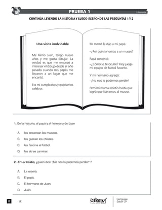 LE
Una visita inolvidable
Me llamo Juan, tengo nueve
años y me gusta dibujar. La
verdad es que me empezó a
interesar el dibujo desde el año
pasado cuando mis papás me
llevaron a un lugar que me
encantó.
Era mi cumpleaños y queríamos
celebrar.
Mi mamá le dijo a mi papá:
_¿Por qué no vamos a un museo?
Papá contestó:
_¿Cómo se te ocurre? Hoy juega
mi equipo de fútbol favorito.
Y mi hermano agregó:
_¡No nos lo podemos perder!
Pero mi mamá insistió hasta que
logró que fuéramos al museo.
PRUEBA 1 Liberada
 