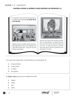 BLOQUE 1 3º Cuadernillo 01
LE
Lo primero que hicimos fue entrar en
un salón que se llamaba El salón de la
niña bonita.
Había muchos cuadros sobre una niña.
Nos detuvimos en uno en especial y el
guía del museo dijo: –Esta era una niña
bonita, bien bonita.
Tenía los ojos como dos aceitunas negras,
lisas y muy brillantes. Su cabello era riza-
do y era como hecho de finas hebras de
la noche. Su piel era oscura y lustrosa,
más suave que la piel de la pantera cuan-
do juega en la lluvia.
 