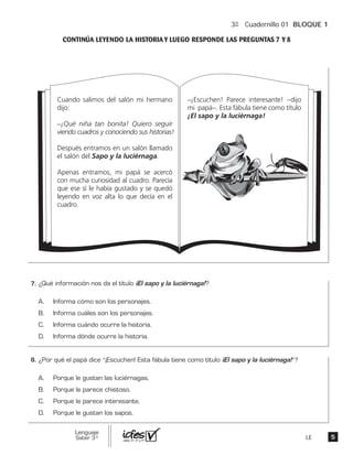 3º Cuadernillo 01 BLOQUE 1
LE
Cuando salimos del salón mi hermano
dijo:
_¡Qué niña tan bonita! Quiero seguir
viendo cuadros y conociendo sus historias!
Después entramos en un salón llamado
el salón del Sapo y la luciérnaga.
Apenas entramos, mi papá se acercó
con mucha curiosidad al cuadro. Parecía
que ese sí le había gustado y se quedó
leyendo en voz alta lo que decía en el
cuadro.
_¡Escuchen! Parece interesante! –dijo
mi papá–. Esta fábula tiene como título
¡El sapo y la luciérnaga!
“ ”?
 