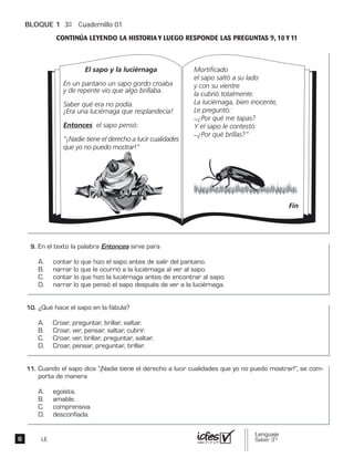 BLOQUE 1 3º Cuadernillo 01
LE
El sapo y la luciérnaga
En un pantano un sapo gordo croaba
y de repente vio que algo brillaba.
Saber qué era no podía.
¡Era una luciérnaga que resplandecía!
Entonces el sapo pensó:
“¡Nadie tiene el derecho a lucir cualidades
que yo no puedo mostrar!”
Mortificado
el sapo saltó a su lado
y con su vientre
la cubrió totalmente.
La luciérnaga, bien inocente,
Le preguntó:
_¿Por qué me tapas?
Y el sapo le contestó:
_¿Por qué brillas?”
Fin
 
