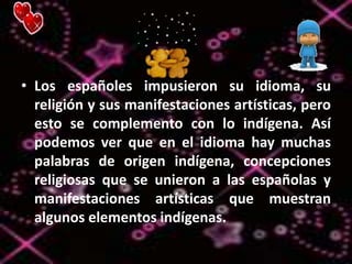 • Los españoles impusieron su idioma, su
religión y sus manifestaciones artísticas, pero
esto se complemento con lo indígena. Así
podemos ver que en el idioma hay muchas
palabras de origen indígena, concepciones
religiosas que se unieron a las españolas y
manifestaciones artísticas que muestran
algunos elementos indígenas.
 