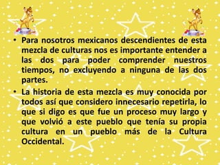 • Para nosotros mexicanos descendientes de esta
mezcla de culturas nos es importante entender a
las dos para poder comprender nuestros
tiempos, no excluyendo a ninguna de las dos
partes.
• La historia de esta mezcla es muy conocida por
todos así que considero innecesario repetirla, lo
que si digo es que fue un proceso muy largo y
que volvió a este pueblo que tenía su propia
cultura en un pueblo más de la Cultura
Occidental.
 