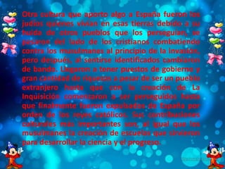 • Otra cultura que aporto algo a España fueron los
judíos quienes vivían en esas tierras debido a su
huida de otros pueblos que los perseguían, se
pasaron del lado de los cristianos combatiendo
contra los musulmanes al principio de la invasión,
pero después, al sentirse identificados cambiaron
de bando. Llegaron a tener puestos de gobierno y
gran cantidad de riquezas a pesar de ser un pueblo
extranjero hasta que con la creación de La
Inquisición comenzaron a ser perseguidos hasta
que finalmente fueron expulsados de España por
orden de los reyes católicos. Sus contribuciones
culturales más importantes son, al igual que los
musulmanes la creación de escuelas que sirvieron
para desarrollar la ciencia y el progreso.
 