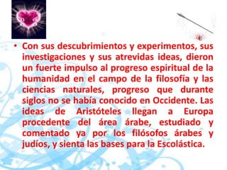 • Con sus descubrimientos y experimentos, sus
investigaciones y sus atrevidas ideas, dieron
un fuerte impulso al progreso espiritual de la
humanidad en el campo de la filosofía y las
ciencias naturales, progreso que durante
siglos no se había conocido en Occidente. Las
ideas de Aristóteles llegan a Europa
procedente del área árabe, estudiado y
comentado ya por los filósofos árabes y
judíos, y sienta las bases para la Escolástica.
 