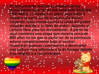 • Posteriormente reciben la invasión de los
musulmanes quienes en ese momento histórico
(700-800 d.C.) estaban en plena expansión e
invaden la parte sur de la península ibérica
trayendo como consecuencia la caída del poder
visigodo debido a su falta de orden, dejando el
camino libre para los musulmanes. A partir de
aquí comienza una etapa que duraría cerca de
800 años en los que la parte sur de la península
estuvo completamente bajo el control
musulmán quienes comenzaron a desarrollar
una cultura muy diferente a la de Europa debido
a su religión y a sus principios.
 