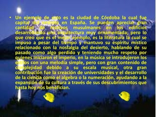 • Un ejemplo de esto es la ciudad de Córdoba la cual fue
capital del emirato en España. Se pueden apreciar gran
cantidad de motivos musulmanes en los edificios
desarrollando una arquitectura muy ornamentada; pero lo
que creo que es el mejor ejemplo, es la literatura la cual se
impuso a pesar del tiempo y mantuvo su espíritu místico
relacionado con la nostalgia del desierto, hablando de su
pasado como algo perdido y teniendo mucho respeto por
quienes iniciaron el imperio, en la música se introdujeron los
estilos con una melodía simple, pero con gran contenido de
complejidad debido a su escala musical, otra gran
contribución fue la creación de universidades y el desarrollo
de la ciencia como el algebra o la numeración, ayudando a la
expansión de su cultura a través de sus descubrimientos que
hasta hoy nos benefician.
 