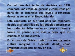 • Con el descubrimiento de América en 1492
comienza una etapa de guerras y conquistas por
parte de los españoles que llevo a la conquista
de vastas zonas en el Nuevo Mundo.
• Esta conquista no fue fácil para los españoles
debido a la tenacidad de los pueblos americanos
los cuales también tenían su propia cultura y
forma de pensar y no iban a dejar que los
españoles se impusieran.
• En el caso de México hubo una mezcla entre
cultura indígena y española dando como
resultado el México de hoy en día.
 