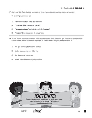 3º Cuadernillo 1 BLOQUE 1
77
Lenguaje
Saber 3º LA
Juan escribió: “Las plantas, como seres vivos, nacen, se reproducen, crecen y mueren”.
Tú le corriges, diciendo que
A. “mueren” debe ir antes de “crecen”.
B. “crecen” debe ir antes de “nacen”.
C. “se reproducen” debe ir después de “crecen”.
D. “nacen” debe ir después de “mueren”.
Te han pedido elaborar un letrero para recomendarles a las personas que recojan los excrementos
o popó de los perros que llevan al parque. El cartel debe ir dirigido principalmente a
A. los que peinan y bañan a los perros.
B. todos los que viven en el barrio.
C. los dueños de los perros.
D. todos los que tienen un parque cerca.
¡DETENTE!Levanta la mano y avísale al aplicador que
terminaste la prueba 1 y espera
sus instrucciones.
17.	
18.	
 