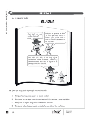 Lenguaje
Saber 3º8
3ºCuadernillo1BLOQUE2
LB
¿Por qué el agua es el principal recurso natural?
A. Porque hay muy poca agua y se puede acabar.
B. Porque si no hay agua tendremos mala nutrición, hambre y enfermedades.
C. Porque si se agota el agua no existirán las piscinas.
D. Porque si falta el agua no podremos bañarnos ni lavar los muñecos.
¿Por qué hay que
cuidar el agua?
Porque se puede acabar.
¿Y con qué nos vamos a
bañar? ¡No podré lavar a
mis muñecos!¡No existirán
las piscinas!
EL AGUA
No solo por eso; si no hay agua,
tendremos mala nutrición, hambre y
enfermedades. Por eso el agua es el
principal recurso natural.
Lee el siguiente texto:
PRUEBA 2
19.	
		
		
		
 
