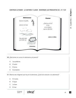 3ºCuadernillo1BLOQUE2
Adivinanza
Está en el grifo,
está en el mar.
Cae del cielo
y al cielo va.
Anónimo
Poema
¿Qué es el río?
El río
es un barco
que se derritió.
Jairo A. Niño
¿Qué tienen en común la adivinanza y el poema?
A. Las palabras.
B. El autor.
C. El tema.
D. El propósito.
Observa las imágenes que hay en la adivinanza. ¿Cuál es la solución a la adivinanza?
A. El mundo.
B. El agua.
C. La llave.
D. El mar.
99
Lenguaje
Saber 3º LB
CONTINÚA LEYENDO LA HISTORIA Y LUEGO RESPONDE LAS PREGUNTAS 20, 21 Y 22
20.	
21.	
 