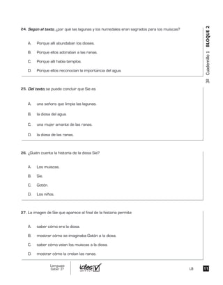 3ºCuadernillo1BLOQUE2
Según el texto, ¿por qué las lagunas y los humedales eran sagrados para los muiscas?
A. Porque allí abundaban los dioses.
B. Porque ellos adoraban a las ranas.
C. Porque allí había templos.
D. Porque ellos reconocían la importancia del agua.
Del texto, se puede concluir que Sie es
A. una señora que limpia las lagunas.
B. la diosa del agua.
C. una mujer amante de las ranas.
D. la diosa de las ranas.
¿Quién cuenta la historia de la diosa Sie?
A. Los muiscas.
B. Sie.
C. Gotón.
D. Los niños.
La imagen de Sie que aparece al final de la historia permite
A. saber cómo era la diosa.
B. mostrar cómo se imaginaba Gotón a la diosa.
C. saber cómo veían los muiscas a la diosa.
D. mostrar cómo la creían las ranas.
1111
Lenguaje
Saber 3º LB
24.	
25.	
26.	
27.	
 