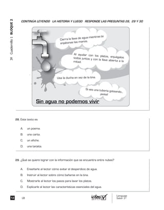 Lenguaje
Saber 3º12
3ºCuadernillo1BLOQUE2
LB
Si ves una tubería goteando...
¡avisa!
Al ayudar con los platos, enjuágalostodos juntos y con la llave abierta a lamitad.
Usa la ducha en vez de la tina.
Sin agua no podemos vivir
Cierra la llave de agua mientras te
enjabonas las manos.
Este texto es
A. un poema.
B. una carta.
C. un afiche.
D. una tarjeta.
¿Qué se quiere lograr con la información que se encuentra entre nubes?
A. Enseñarle al lector cómo evitar el desperdicio de agua.
B. Instruir al lector sobre cómo bañarse en la tina.
C. Mostrarle al lector los pasos para lavar los platos.
D. Explicarle al lector las características esenciales del agua.
CONTINÚA LEYENDO LA HISTORIA Y LUEGO RESPONDE LAS PREGUNTAS 28, 29 Y 30
28.	
29.	
 