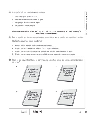 3ºCuadernillo1BLOQUE2
En el afiche, la frase resaltada y subrayada es
A. una razón para cuidar el agua.
B. una indicación de cómo cuidar el agua.
C. un ejemplo de cómo usar el agua.
D. un concepto sobre el agua.
Quieres escribir una carta a tus padres y convencerlos de que te regalen una bicicleta en navidad.
¿Cuál de las siguientes frases escribirías?
A. Papá y mamá, espero tener un regalito de navidad.
B. Papá y mamá, una bicicleta sería el mejor regalo de navidad.
C. Papá y mamá, quiero un regalo de navidad que sea útil para mantener el peso.
D. Papá y mamá, mi regalo podría ser una bicicleta, pero también puede ser un gato.
¿Cuál de los siguientes títulos te serviría para consultar sobre los hábitos alimentarios de
los gatos?
La vida de los
gatos en
Australia: una
vida de
príncipes.
¿Sabe usted
cómo viven los
felinos en la
selva?
¿De qué se
alimentan los
gatos? Conozca
sus rutinas
alimentarias.
¡Cómo bañar
los gatos sin
ser arañado
por su
mascota!
A.
D.C.
B.
RESPONDE LAS PREGUNTAS 31, 32, 33, 34, 35 Y 36 ATENDIENDO A LA SITUACIÓN
QUE CADA UNA PROPONE
1313
Lenguaje
Saber 3º LB
30.	
31.	
32.	
 