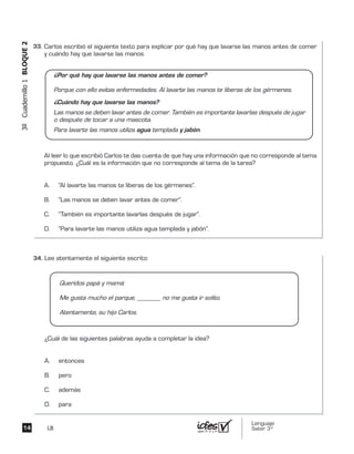 Lenguaje
Saber 3º14
3ºCuadernillo1BLOQUE2
LB
Carlos escribió el siguiente texto para explicar por qué hay que lavarse las manos antes de comer
y cuándo hay que lavarse las manos.
Al leer lo que escribió Carlos te das cuenta de que hay una información que no corresponde al tema
propuesto. ¿Cuál es la información que no corresponde al tema de la tarea?
A. “Al lavarte las manos te liberas de los gérmenes”.
B. “Las manos se deben lavar antes de comer”.
C. “También es importante lavarlas después de jugar”.
D. “Para lavarte las manos utiliza agua templada y jabón”.
¿Por qué hay que lavarse las manos antes de comer?
Porque con ello evitas enfermedades. Al lavarte las manos te liberas de los gérmenes.
¿Cuándo hay que lavarse las manos?
Las manos se deben lavar antes de comer. También es importante lavarlas después de jugar
o después de tocar a una mascota.
Para lavarte las manos utiliza agua templada y jabón.
Lee atentamente el siguiente escrito:
¿Cuál de las siguientes palabras ayuda a completar la idea?
A. entonces
B. pero
C. además
D. para
Queridos papá y mamá:
Me gusta mucho el parque, _______ no me gusta ir solito.
Atentamente, su hijo Carlos.
33.	
34.	
 