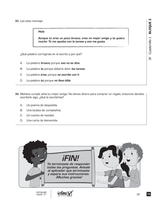 3ºCuadernillo1BLOQUE2
Lee este mensaje:
¿Qué palabra corregirías en el escrito y por qué?
A. La palabra brusco, porque eso no se dice.
B. La palabra la, porque debería decir las tareas.
C. La palabra eres, porque se escribe con h.
D. La palabra tú, porque no lleva tilde.
Hola:
Aunque tú eres un poco brusco, eres mi mejor amigo y te quiero
mucho. Tú me ayudas con la tareas y eso me gusta.
Mañana cumple años tu mejor amiga. No tienes dinero para comprar un regalo, entonces decides
escribirle algo. ¿Qué le escribirías?
A. Un poema de despedida.
B. Una tarjeta de cumpleaños.
C. Un cuento de navidad.
D. Una carta de bienvenida.
1515
Lenguaje
Saber 3º LB
35.	
		
36.	
¡FIN!Ya terminaste de responder
todas las preguntas. Avísale
al aplicador que terminaste
y espera sus instrucciones.
¡Muchas gracias!
 