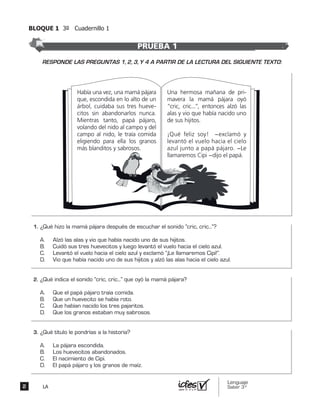 BLOQUE 1 3º Cuadernillo 1
Lenguaje
Saber 3º2 LA
Había una vez, una mamá pájara
que, escondida en lo alto de un
árbol, cuidaba sus tres hueve-
citos sin abandonarlos nunca.
Mientras tanto, papá pájaro,
volando del nido al campo y del
campo al nido, le traía comida
eligiendo para ella los granos
más blanditos y sabrosos.
Una hermosa mañana de pri-
mavera la mamá pájara oyó
“cric, cric...”, entonces alzó las
alas y vio que había nacido uno
de sus hijitos.
¡Qué feliz soy! −exclamó y
levantó el vuelo hacia el cielo
azul junto a papá pájaro. −Le
llamaremos Cipi −dijo el papá.
¿Qué hizo la mamá pájara después de escuchar el sonido “cric, cric...”?
A. Alzó las alas y vio que había nacido uno de sus hijitos.
B. Cuidó sus tres huevecitos y luego levantó el vuelo hacia el cielo azul.
C. Levantó el vuelo hacia el cielo azul y exclamó “¡Le llamaremos Cipi!”.
D. Vio que había nacido uno de sus hijitos y alzó las alas hacia el cielo azul.
¿Qué indica el sonido “cric, cric...” que oyó la mamá pájara?
A. Que el papá pájaro traía comida.
B. Que un huevecito se había roto.
C. Que habían nacido los tres pajaritos.
D. Que los granos estaban muy sabrosos.
¿Qué título le pondrías a la historia?
A. La pájara escondida.
B. Los huevecitos abandonados.
C. El nacimiento de Cipi.
D. El papá pájaro y los granos de maíz.
PRUEBA 1
1.	
2.	
3.	
RESPONDE LAS PREGUNTAS 1, 2, 3, Y 4 A PARTIR DE LA LECTURA DEL SIGUIENTE TEXTO:
 
