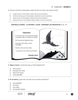 3º Cuadernillo 1 BLOQUE 1
33
Lenguaje
Saber 3º LA
¿En qué momento el papá pájaro volaba del nido al campo y del campo al nido?
A. Luego de que la mamá pájara cuidara de sus tres huevecitos.
B. Al mismo tiempo que la mamá pájara cuidaba de sus tres huevecitos.
C. Antes de que la mamá pájara cuidara de sus tres huevecitos.
D. Después de que la mamá pájara había cuidado a sus tres huevecitos.
Esperanzas
Si tuvieras alas como grandes águilas
cruzando nubes, mirando al mundo.
Disfrutaríamos llegando lejos.
Muy lejos del miedo, de las
pesadillas.
Desde lo alto lo dicen ellas:
“Las alas son los sueños profundos”.
Orlando Fénix
Según el texto, si tuviéramos alas ¿a dónde llegaríamos?
A. A los sueños.
B. Muy lejos del miedo.
C. Cerca del mundo.
D. A las pesadillas.
En la historia, ¿quién dice “Las alas son los sueños profundos”?
A. Las pesadillas.
B. El mundo.
C. Las nubes.
D. Las grandes águilas.
4.	
CONTINÚA LEYENDO LA HISTORIA Y LUEGO RESPONDE LAS PREGUNTAS 5, 6, Y 7
5.	
6.	
 