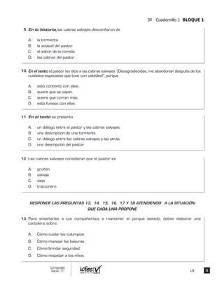 3º Cuadernillo 1 BLOQUE 1
55
Lenguaje
Saber 3º LA
En la historia, las cabras salvajes desconfiaron de
A. la tormenta.
B. la actitud del pastor.
C. el sabor de la comida.
D. las cabras del pastor.
En el texto, el pastor les dice a las cabras salvajes “¡Desagradecidas, me abandonan después de los
cuidados especiales que tuve con ustedes!”, porque
A. está contento con ellas.
B. quiere que se vayan.
C. quiere que corran más.
D. está furioso con ellas.
En el texto se presenta
A. un diálogo entre el pastor y las cabras salvajes.
B. una descripción de una tormenta.
C. un diálogo entre las cabras salvajes y las otras.
D. una descripción del pastor.
Las cabras salvajes consideran que el pastor es
A. gruñón.
B. salvaje.
C. viejo.
D. traicionero.
Para enseñarles a tus compañeritos a mantener el parque aseado, debes elaborar una
cartelera sobre:
A. Cómo cuidar los columpios.
B. Cómo manejar las basuras.
C. Cómo brindar seguridad.
D. Cómo respetar a los niños.
9.	
10.	
11.	
12.	
13.	
RESPONDE LAS PREGUNTAS 13, 14, 15, 16, 17 Y 18 ATENDIENDO A LA SITUACIÓN
QUE CADA UNA PROPONE
 