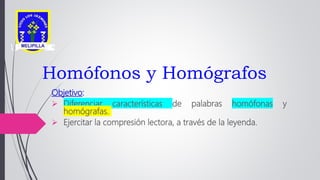Homófonos y Homógrafos
Objetivo:
 Diferenciar características de palabras homófonas y
homógrafas.
 Ejercitar la compresión lectora, a través de la leyenda.
 