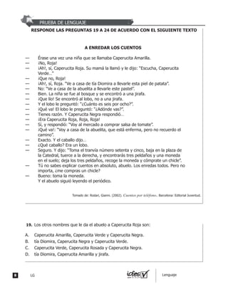 PRUEBA DE LENGUAJE
RESPONDE LAS PREGUNTAS 19 A 24 DE ACUERDO CON EL SIGUIENTE TEXTO
A ENREDAR LOS CUENTOS
— Érase una vez una niña que se llamaba Caperucita Amarilla.
— ¡No, Roja!
— ¡Ah!, sí, Caperucita Roja. Su mamá la llamó y le dijo: “Escucha, Caperucita
Verde…”
— ¡Que no, Roja!
— ¡Ah!, sí, Roja. “Ve a casa de tía Diomira a llevarle esta piel de patata”.
— No: “Ve a casa de la abuelita a llevarle este pastel”.
— Bien. La niña se fue al bosque y se encontró a una jirafa.
— ¡Que lío! Se encontró al lobo, no a una jirafa.
— Y el lobo le preguntó: “¿Cuánto es seis por ocho?”.
— ¡Qué va! El lobo le preguntó: “¿Adónde vas?”.
— Tienes razón. Y Caperucita Negra respondió…
— ¡Era Caperucita Roja, Roja, Roja!
— Sí, y respondió: “Voy al mercado a comprar salsa de tomate”.
— ¡Qué va!: “Voy a casa de la abuelita, que está enferma, pero no recuerdo el
camino”.
— Exacto. Y el caballo dijo…
— ¿Qué caballo? Era un lobo.
— Seguro. Y dijo: “Toma el tranvía número setenta y cinco, baja en la plaza de
la Catedral, tuerce a la derecha, y encontrarás tres peldaños y una moneda
en el suelo; deja los tres peldaños, recoge la moneda y cómprate un chicle”.
— Tú no sabes explicar cuentos en absoluto, abuelo. Los enredas todos. Pero no
importa, ¿me compras un chicle?
— Bueno: toma la moneda.
Y el abuelo siguió leyendo el periódico.
Tomado de: Rodari, Gianni. (2002). Cuentos por teléfono. Barcelona: Editorial Juventud.
Los otros nombres que le da el abuelo a Caperucita Roja son:
A. Caperucita Amarilla, Caperucita Verde y Caperucita Negra.
B. tía Diomira, Caperucita Negra y Caperucita Verde.
C. Caperucita Verde, Caperucita Rosada y Caperucita Negra.
D. tía Diomira, Caperucita Amarilla y jirafa.
19.
8 LG Lenguaje
 