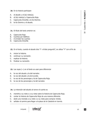 En la historia participan
A.	 el abuelo y el (la) nieto(a).
B.	 el (la) nieto(a) y Caperucita Roja.
C.	 Caperucita Amarilla y la tía Diomira.
D.	 la tía Diomira y el abuelo.
	 El título del texto anterior es:
A.	 Caperucita Roja
B.	 Cuentos por teléfono
C.	 A enredar los cuentos
D.	 Caperucita Amarilla
	 En el texto, cuando el abuelo dice “Y  el lobo preguntó”, se utiliza “Y” con el fin de
A.	 iniciar la historia.
B.	 continuar su narración.
C.	 explicar la historia.
D.	 finalizar su narración.
	 Las rayas (—) en el texto se usan para diferenciar
A.	 la voz del abuelo y la del narrador.
B.	 la voz del abuelo y la de la jirafa.
C.	 la voz de los personajes y la de Caperucita Roja.
D.	 la voz de los personajes y la del narrador.
	 La intención del abuelo al narrar el cuento es
A.	 mentirle a su nieto o a su nieta sobre la historia de Caperucita Roja.
B.	 contar la historia de Caperucita Roja de una manera diferente.
C.	 darle una moneda a su nieto o a su nieta para comprar chicles.
D.	 señalar el camino para llegar a la plaza de la Catedral en tranvía.
20.	
21.	
22.	
23.	
24.	
9LGLenguaje
5ºCuadernillo1BLOQUE2
 
