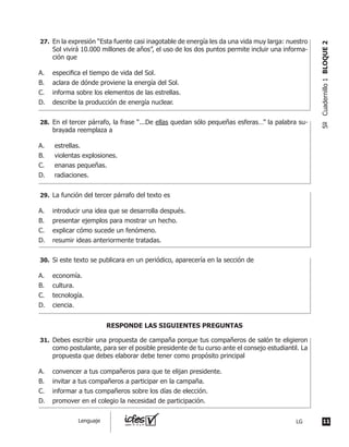 En el tercer párrafo, la frase “...De ellas quedan sólo pequeñas esferas…” la palabra su-
brayada reemplaza a
A.	 estrellas.
B.	 violentas explosiones.
C.	 enanas pequeñas.
D.	 radiaciones.
	 La función del tercer párrafo del texto es
A.	 introducir una idea que se desarrolla después.
B.	 presentar ejemplos para mostrar un hecho.
C.	 explicar cómo sucede un fenómeno.
D.	 resumir ideas anteriormente tratadas.
	 Si este texto se publicara en un periódico, aparecería en la sección de
A.	 economía.
B.	 cultura.
C.	 tecnología.
D.	 ciencia.
	 Debes escribir una propuesta de campaña porque tus compañeros de salón te eligieron
como postulante, para ser el posible presidente de tu curso ante el consejo estudiantil. La
propuesta que debes elaborar debe tener como propósito principal
A.	 convencer a tus compañeros para que te elijan presidente.
B.	 invitar a tus compañeros a participar en la campaña.
C.	 informar a tus compañeros sobre los días de elección.
D.	 promover en el colegio la necesidad de participación.
	 En la expresión “Esta fuente casi inagotable de energía les da una vida muy larga: nuestro
Sol vivirá 10.000 millones de años”, el uso de los dos puntos permite incluir una informa-
ción que
A.	 especifica el tiempo de vida del Sol.
B.	 aclara de dónde proviene la energía del Sol.
C.	 informa sobre los elementos de las estrellas.
D.	 describe la producción de energía nuclear.
RESPONDE LAS SIGUIENTES PREGUNTAS
27.	
28.	
29.	
30.	
31.	
11LGLenguaje
5ºCuadernillo1BLOQUE2
 