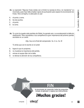 Tu curso ha jugado siete partidos de fútbol, ha ganado seis y va encabezando la tabla de
clasifi	cación.	Para	recordarles	a	tus	compañeros	la	gran	importancia	del	próximo	partido	
escribiste en un cartel:
¡Ojo, hoy es la final del campeonato: 5o. A vs. 5o. B!
Tú dirías que con lo escrito en el cartel
A. logras lo que te propones.
B. no muestras la importancia del partido.
C. animas al equipo líder de la tabla.
D. no llamas la atención de tus compañeros.
La expresión “Algunas frutas ácidas son el limón la naranja la lima y la mandarina” es
incorrecta, pues hace falta emplear signos de puntuación para separar la enumeración de
frutas. Para corregirla, lo adecuado es usar
A. el punto y coma.
B. los dos puntos.
C. el punto.
D. la coma.
35.
36.
FIN
¡Muchas gracias!
Ya terminaste de responder todas las preguntas.
Avísale al aplicador y espera sus instrucciones.
13LGLenguaje
5ºCuadernillo1BLOQUE2
 