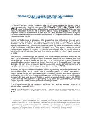 TÉRMINOS Y CONDICIONES DE USO PARA PUBLICACIONES
Y OBRAS DE PROPIEDAD DEL ICFES
El Instituto Colombiano para la Evaluación de la Educación (ICFES) pone a la disposición de la
comunidadeducativaydelpúblicoengeneral,DEFORMAGRATUITAYLIBREDECUALQUIER
CARGO, un conjunto publicaciones a través de su portal www.icfes.gov.co. Dichos materiales
y documentos están normados por la presente política y están protegidos por derechos de
propiedad intelectual y derechos de autor a favor del ICFES. Si tiene conocimiento de alguna
utilización contraria a lo establecido en estas condiciones de uso, por favor infórmenos al correo
prensaicfes@icfes.gov.co.
Queda prohibido el uso o publicación total o parcial de este material con fines de lucro.
Únicamente está autorizado su uso para fines académicos e investigativos. Ninguna
persona, natural o jurídica, nacional o internacional, podrá vender, distribuir, alquilar,
reproducir, transformar (*
), promocionar o realizar acción alguna de la cual se lucre directa o
indirectamente con este material. Esta publicación cuenta con el registro ISBN (International
Standard Book Number, o Número Normalizado Internacional para Libros) que facilita la
identificación no sólo de cada título, sino de la autoría, la edición, el editor y el país en donde
se edita.
En todo caso, cuando se haga uso parcial o total de los contenidos de esta publicación del
ICFES, el usuario deberá consignar o hacer referencia a los créditos institucionales del ICFES
respetando los derechos de cita; es decir, se podrán utilizar con los fines aquí previstos
transcribiendo los pasajes necesarios, citando siempre la fuente de autor ) lo anterior siempre
que estos no sean tantos y seguidos que razonadamente puedan considerarse como una
reproducción simulada y sustancial, que redunde en perjuicio del ICFES.
Asimismo, los logotipos institucionales son marcas registradas y de propiedad exclusiva del
Instituto Colombiano para la Evaluación de la Educación (ICFES). Por tanto, los terceros no
podrán usar las marcas de propiedad del ICFES con signos idénticos o similares respecto de
cualesquiera productos o servicios prestados por esta entidad, cuando su uso pueda causar
confusión. En todo caso queda prohibido su uso sin previa autorización expresa del ICFES.
La infracción de estos derechos se perseguirá civil y, en su caso, penalmente, de acuerdo
con las leyes nacionales y tratados internacionales aplicables.
El ICFES realizará cambios o revisiones periódicas a los presentes términos de uso, y los
actualizará en esta publicación.
El ICFES adelantará las acciones legales pertinentes por cualquier violación a estas políticas y condiciones
de uso.
*	 La transformación es la modificación de la obra a través de la creación de adaptaciones, traducciones, compilaciones,
actualizaciones, revisiones, y, en general, cualquier modificación que de la obra se pueda realizar, generando que la nueva
obra resultante se constituya en una obra derivada protegida por el derecho de autor, con la única diferencia respecto
de las obras originales que aquellas requieren para su realización de la autorización expresa del autor o propietario para
adaptar, traducir, compilar, etcétera. En este caso, el ICFES prohíbe la transformación de esta publicación.
 