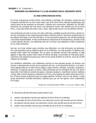 EL MAR COMO ESPACIO VITAL
En el mar, al igual que en tierra firme, viven plantas y animales. Sin embargo, a pesar de que
el espacio vital del mar es cien veces mayor que el de tierra firme, alberga escasamente una
octava parte de las especies de animales y plantas que conocemos, alrededor de 250.000.
Asimismo, los animales del mar tienen una estructura mucho más sencilla que los de tierra
firme, y hay poca diferencia entre unos y otros. Algo similar ocurre con las plantas marinas.
Las condiciones de vida en el mar son más uniformes y estables que las de la tierra, donde rei-
nan los contrastes en las condiciones del medio ambiente externo. Pensemos simplemente en
los calores del trópico y los fríos del Ártico, en los quemantes desiertos, los infinitos pantanos
y las selvas impenetrables. A esto sumémosle las variaciones de la temperatura, durante el día
y cada estación del año. Los habitantes del mar no tienen que adaptarse a tales condiciones
de su medio ambiente.
Aun así, en el mar existen seres vivientes muy diferentes. Los más diminutos, las bacterias,
son más pequeños que la milésima parte de un milímetro. Los más grandes, la ballena azul,
pueden pesar hasta 150 toneladas. Por su parte, las plantas marinas más grandes, el alga
gigante o alga Kelp, puede medir hasta 50 metros de largo. El promedio de individuos perte-
necientes a las especies de peces que viven en los mares también es enorme, cerca de 10.000
millones de animales.
Los científicos subdividen a los habitantes marinos en tres grandes grupos. El primero vive
encima o directamente encima de la superficie del mar; se le denomina bentos y a él perte-
necen plantas fijas en el suelo marino (algas y pasto marino), almejas, caracoles, cangrejos y
lombrices. El segundo grupo, el necton, está compuesto por los animales del mar con mayor
desarrollo. Entre ellos se cuentan los peces, moluscos (pulpos) y mamíferos marinos: ballenas
y focas. Ellos mismos buscan su ubicación en el mar y son capaces de nadar contra las corrien-
tes. El tercer grupo, el plancton (que en griego significa “errante”) vive en mar abierto. A este
grupo pertenecen animales diminutos y plantas que, por ser tan ligeros, viven suspendidos
en el agua.
Tomado de: Crummener, Rainer (2004). Oceanografía. México: Altea.
	 Del primer párrafo del texto puedes deducir que
A.	 existen más plantas marinas que plantas de tierra firme en el planeta.
B.	 los animales de tierra firme tienen una estructura mucho más sencilla que los marinos.
C.	 las plantas marinas tienen una estructura mucho más sencilla que las de tierra firme.
D.	 existen más animales marinos que animales de tierra firme en el planeta.
RESPONDE LAS PREGUNTAS 7 A 12 DE ACUERDO CON EL SIGUIENTE TEXTO
7.	
4 LD Lenguaje
BLOQUE 1 5º Cuadernillo 1
 