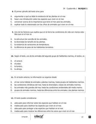 El primer párrafo del texto sirve para
A.	 argumentar a qué se debe la existencia de las plantas en el mar.
B.	 hacer una introducción sobre las especies que viven en el mar.
C.	 convencer acerca de la importancia que tiene el mar para los animales.
D.	 explicar todo lo relacionado con las cifras de animales que viven en el mar.
	 Uno de los factores que explica que en la tierra las condiciones de vida son menos esta-
bles que en el mar es
A.	 la estructura tan sencilla de los animales.
B.	 la diversidad de tamaño de las plantas.
C.	 la existencia de variaciones de temperatura.
D.	 la diferencia de peso de los habitantes terrestres.
	 Según el texto, uno de los animales del segundo grupo de habitantes marinos, el necton, es
A.	 el caracol.
B.	 el pulpo.
C.	 la lombriz.
D.	 la almeja.
	 En el texto anterior, la información se organiza desde
A.	 el mar como hábitat de animales y plantas marinas, hasta grupos de habitantes marinos.
B.	 las condiciones climáticas del mar, hasta la diversidad y clases de animales marinos.
C.	 los animales más grandes del mar, hasta las condiciones ambientales del medio marino.
D.	 grupos de animales marinos, hasta las diferencias entre los animales y las plantas marinos.
	 El texto puede considerarse
A.	 adecuado para informar sobre las especies que habitan en el mar.
B.	 inadecuado para clasificar las especies que viven en el mar.
C.	 adecuado para proteger a las especies que habitan en el mar.
D.	 inadecuado para mostrar las diferencias entre los seres que viven en el mar.
8.	
9.	
10.	
11.	
12.	
5LDLenguaje
5º Cuadernillo 1 BLOQUE 1
 
