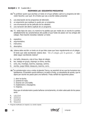Tu profesor quiere que escribas un texto en el que señales cuál es tu programa de tele-
visión favorito y por qué. En el texto que vas a escribir debes presentar
A.	 una descripción de los programas de televisión.
B.	 un argumento que explique tu gusto por un programa.
C.	 una enumeración de las películas de los sábados.
D.	 una narración del último capítulo de un programa.
	 Tú estás lejos de casa y tu mamá te ha pedido que por medio de un escrito le cuentes
detalladamente las características del pueblo al que fuiste de paseo con tus amigos del
colegio. Para hacerlo necesitas redactar un texto
A.	 expositivo.
B.	 argumentativo.
C.	 instructivo.
D.	 descriptivo.
	 Juliana debe escribir un texto en el que liste cosas que hace regularmente en el colegio.
El texto que está escribiendo Juliana dice: “En el colegio, por lo general…”. ¿Qué
debe seguir escribiendo Juliana?
A.	 me baño, desayuno, cojo el bus, llego al colegio.
B.	 leo, trabajo en grupo, expongo un tema, escribo.
C.	 ceno, leo, investigo, duermo, expongo, camino.
D.	 escribo, juego fútbol, desayuno, duermo, corro.
RESPONDE LAS SIGUIENTES PREGUNTAS
	 Un extraterrestre vino a visitar el planeta tierra y se asombró al ver que los humanos nos
bañábamos. Él también quería bañarse y le pidió a Fredy, un estudiante de quinto, que le
dijera por escrito los pasos para uno bañarse. Fredy señaló los siguientes pasos:
	 1. abrir la ducha;
	 2. quitarse la ropa;
	 3. secarse con una toalla;
	 4. enjabonarse y enjuagarse;
	 5. mojarse;
	 Para que el extraterrestre pueda bañarse correctamente, el orden adecuado de los pasos
sería:
A.	 1,5,2,3,4.
B.	 2,3,4,1,5.
C.	 2,1,5,4,3.
D.	 4,3,2,1,5.
13.	
14.	
15.	
16.	
*
* - Pregunta modificada con respecto a su versión original.
*
6 LD Lenguaje
BLOQUE 1 5º Cuadernillo 1
 
