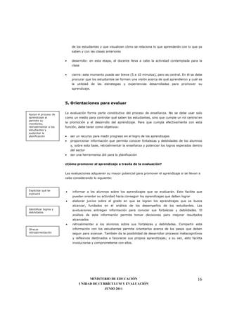 de los estudiantes y que visualicen cómo se relaciona lo que aprenderán con lo que ya
                            saben y con las clases anteriores


                       •    desarrollo: en esta etapa, el docente lleva a cabo la actividad contemplada para la
                            clase


                       •    cierre: este momento puede ser breve (5 a 10 minutos), pero es central. En él se debe
                            procurar que los estudiantes se formen una visión acerca de qué aprendieron y cuál es
                            la utilidad de las estrategias y experiencias desarrolladas para promover su
                            aprendizaje.



                       5. Orientaciones para evaluar


Apoya el proceso de
                       La evaluación forma parte constitutiva del proceso de enseñanza. No se debe usar solo
aprendizaje al         como un medio para controlar qué saben los estudiantes, sino que cumple un rol central en
permitir su
monitoreo,
                       la promoción y el desarrollo del aprendizaje. Para que cumpla efectivamente con esta
retroalimentar a los   función, debe tener como objetivos:
estudiantes y
sustentar la
planificación          •   ser un recurso para medir progreso en el logro de los aprendizajes
                       •   proporcionar información que permita conocer fortalezas y debilidades de los alumnos
                           y, sobre esta base, retroalimentar la enseñanza y potenciar los logros esperados dentro
                           del sector
                       •   ser una herramienta útil para la planificación


                       ¿Cómo promover el aprendizaje a través de la evaluación?


                       Las evaluaciones adquieren su mayor potencial para promover el aprendizaje si se llevan a
                       cabo considerando lo siguiente:



Explicitar qué se      •    informar a los alumnos sobre los aprendizajes que se evaluarán. Esto facilita que
evaluará
                            puedan orientar su actividad hacia conseguir los aprendizajes que deben lograr
                       •    elaborar juicios sobre el grado en que se logran los aprendizajes que se busca
                            alcanzar, fundados en el análisis de los desempeños de los estudiantes. Las
Identificar logros y        evaluaciones entregan información para conocer sus fortalezas y debilidades. El
debilidades
                            análisis de esta información permite tomar decisiones para mejorar resultados
                            alcanzados
                       •    retroalimentar a los alumnos sobre sus fortalezas y debilidades. Compartir esta
Ofrecer                     información con los estudiantes permite orientarlos acerca de los pasos que deben
retroalimentación           seguir para avanzar. También da la posibilidad de desarrollar procesos metacognitivos
                            y reflexivos destinados a favorecer sus propios aprendizajes; a su vez, esto facilita
                            involucrarse y comprometerse con ellos.




                                     MINISTERIO DE EDUCACIÓN                                                   16
                                UNIDAD DE CURRÍCULUM Y EVALUACIÓN
                                             JUNIO 2011
 