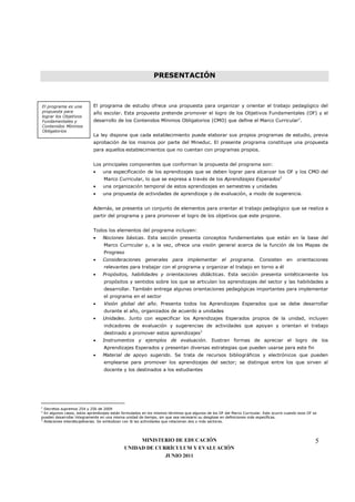 PRESENTACIÓN



El programa es una          El programa de estudio ofrece una propuesta para organizar y orientar el trabajo pedagógico del
propuesta para              año escolar. Esta propuesta pretende promover el logro de los Objetivos Fundamentales (OF) y el
lograr los Objetivos
Fundamentales y             desarrollo de los Contenidos Mínimos Obligatorios (CMO) que define el Marco Curricular1.
Contenidos Mínimos
Obligatorios
                            La ley dispone que cada establecimiento puede elaborar sus propios programas de estudio, previa
                            aprobación de los mismos por parte del Mineduc. El presente programa constituye una propuesta
                            para aquellos establecimientos que no cuentan con programas propios.


                            Los principales componentes que conforman la propuesta del programa son:
                            •     una especificación de los aprendizajes que se deben lograr para alcanzar los OF y los CMO del
                                  Marco Curricular, lo que se expresa a través de los Aprendizajes Esperados2
                            •     una organización temporal de estos aprendizajes en semestres y unidades
                            •     una propuesta de actividades de aprendizaje y de evaluación, a modo de sugerencia.


                            Además, se presenta un conjunto de elementos para orientar el trabajo pedagógico que se realiza a
                            partir del programa y para promover el logro de los objetivos que este propone.


                            Todos los elementos del programa incluyen:
                            •     Nociones básicas. Esta sección presenta conceptos fundamentales que están en la base del
                                  Marco Curricular y, a la vez, ofrece una visión general acerca de la función de los Mapas de
                                  Progreso
                            •     Consideraciones generales para implementar el programa. Consisten en orientaciones
                                  relevantes para trabajar con el programa y organizar el trabajo en torno a él
                            •     Propósitos, habilidades y orientaciones didácticas. Esta sección presenta sintéticamente los
                                  propósitos y sentidos sobre los que se articulan los aprendizajes del sector y las habilidades a
                                  desarrollar. También entrega algunas orientaciones pedagógicas importantes para implementar
                                  el programa en el sector
                            •     Visión global del año. Presenta todos los Aprendizajes Esperados que se debe desarrollar
                                  durante el año, organizados de acuerdo a unidades
                            •     Unidades. Junto con especificar los Aprendizajes Esperados propios de la unidad, incluyen
                                  indicadores de evaluación y sugerencias de actividades que apoyan y orientan el trabajo
                                  destinado a promover estos aprendizajes3
                            •     Instrumentos y ejemplos de evaluación. Ilustran formas de apreciar el logro de los
                                  Aprendizajes Esperados y presentan diversas estrategias que pueden usarse para este fin
                            •     Material de apoyo sugerido. Se trata de recursos bibliográficos y electrónicos que pueden
                                  emplearse para promover los aprendizajes del sector; se distingue entre los que sirven al
                                  docente y los destinados a los estudiantes




1
  Decretos supremos 254 y 256 de 2009
2
  En algunos casos, estos aprendizajes están formulados en los mismos términos que algunos de los OF del Marco Curricular. Esto ocurre cuando esos OF se
pueden desarrollar íntegramente en una misma unidad de tiempo, sin que sea necesario su desglose en definiciones más específicas.
3
  Relaciones interdisciplinarias. Se simbolizan con ® las actividades que relacionan dos o más sectores.




                                                  MINISTERIO DE EDUCACIÓN                                                                              5
                                             UNIDAD DE CURRÍCULUM Y EVALUACIÓN
                                                          JUNIO 2011
 