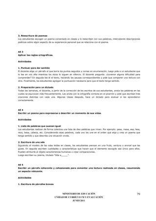 3. Reescritura de poemas
Los estudiantes escogen un poema comentado en clases y lo reescriben con sus palabras, intercalando descripciones
poéticas sobre algún aspecto de su experiencia personal que se relacione con el poema.



AE 3
Aplicar las reglas ortográficas.


Actividades


1. Puntuar para dar sentido
El docente elige un párrafo al que borra los puntos seguidos y comas en enumeración, luego pide a un estudiante que
lo lea en voz alta mientras los otros lo siguen en silencio. El docente pregunta: ¿tuvieron alguna dificultad para
comprender? En seguida lee él el texto, haciendo las pausas correspondientes y pide que comparen una lectura con
otra. Finalmente, los estudiantes agregan la puntuación necesaria para que el texto tenga sentido.


2. Preparación para un dictado
Todas las semanas, el docente, a partir de la corrección de los escritos de sus estudiantes, anota las palabras en las
cuales se equivocan más frecuentemente. Las anota con la ortografía correcta en el pizarrón y pide que escriban tres
oraciones distintas con cada una. Algunas clases después, hace un dictado para evaluar si las aprendieron
correctamente.



AE 4
Escribir un poema para expresarse o describir un momento de sus vidas.


Actividades


1. Lista de palabras que suenan igual
Los estudiantes realizan de forma colectiva una lista de diez palabras que rimen. Por ejemplo: pesa, mesa, esa, lesa,
reza, tiesa, cabeza, etc. Considerando esas palabras, cada uno las une en el orden que elija y crea un poema que
tenga sentido y que describa una situación vivida.


2. Escritura de una oda
Siguiendo el modelo de las odas leídas en clases, los estudiantes piensan en una fruta, verdura o animal que les
guste. En seguida escriben cualidades y características que hacen que el elemento escogido sea único para ellos.
Pueden atribuirle al objeto características humanas o crear comparaciones.
Luego escriben su poema, titulado “Oda a_____”.



AE 5
Escribir un párrafo coherente y cohesionado para comentar una lectura realizada en clases, resumiendo
un aspecto relevante.


Actividades


1. Escritura de párrafos breves



                                        MINISTERIO DE EDUCACIÓN                                                    79
                                   UNIDAD DE CURRÍCULUM Y EVALUACIÓN
                                                JUNIO 2011
 
