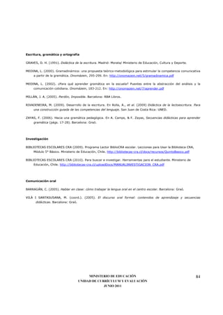Escritura, gramática y ortografía

GRAVES, D. H. (1991). Didáctica de la escritura. Madrid: Morata/ Ministerio de Educación, Cultura y Deporte.

MEDINA, L. (2000). Gramadinámica: una propuesta teórico-metodológica para estimular la competencia comunicativa
     a partir de la gramática. Onomázein, 295-299. En: http://onomazein.net/5/gramadinamica.pdf

MEDINA, L. (2002). ¿Para qué aprender gramática en la escuela? Puentes entre la abstracción del análisis y la
     comunicación cotidiana. Onomázein, 183-212. En: http://onomazein.net/7/aprender.pdf

MILLÁN, J. A. (2005). Perdón, Imposible. Barcelona: RBA Libros.

RIVADENEIRA, M. (2009). Desarrollo de la escritura. En Rolla, A., et al. (2009) Didáctica de la lectoescritura. Para
     una construcción guiada de las competencias del lenguaje. San Juan de Costa Rica: UNED.

ZAYAS, F. (2006). Hacia una gramática pedagógica. En A. Camps, & F. Zayas, Secuencias didácticas para aprender
     gramática (págs. 17-28). Barcelona: Graó.




Investigación

BIBLIOTECAS ESCOLARES CRA (2009). Programa Lector BiblioCRA escolar. Lecciones para Usar la Biblioteca CRA,
     Módulo 5° Básico. Ministerio de Educación, Chile. http://bibliotecas-cra.cl/docs/recursos/QuintoBasico.pdf

BIBLIOTECAS ESCOLARES CRA (2010). Para buscar e investigar. Herramientas para el estudiante. Ministerio de
     Educación, Chile. http://bibliotecas-cra.cl/uploadDocs/MANUALINVESTIGACION_CRA.pdf




Comunicación oral

BARRAGÁN, C. (2005). Hablar en clase: cómo trabajar la lengua oral en el centro escolar. Barcelona: Graó.

VILÀ I SANTASUSANA, M. (coord.). (2005). El discurso oral formal: contenidos de aprendizaje y secuencias
      didácticas. Barcelona: Graó.




                                          MINISTERIO DE EDUCACIÓN                                                 84
                                     UNIDAD DE CURRÍCULUM Y EVALUACIÓN
                                                  JUNIO 2011
 