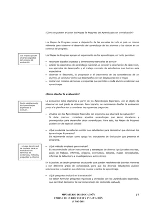 ¿Cómo se pueden articular los Mapas de Progreso del Aprendizaje con la evaluación?



                        Los Mapas de Progreso ponen a disposición de las escuelas de todo el país un mismo
                        referente para observar el desarrollo del aprendizaje de los alumnos y los ubican en un
                        continuo de progreso.


Los mapas apoyan        Los Mapas de Progreso apoyan el seguimiento de los aprendizajes, en tanto permiten:
diversos aspectos
del proceso de
evaluación              •   reconocer aquellos aspectos y dimensiones esenciales de evaluar
                        •   aclarar la expectativa de aprendizaje nacional, al conocer la descripción de cada nivel,
                            sus ejemplos de desempeño y el trabajo concreto de estudiantes que ilustran esta
                            expectativa
                        •   observar el desarrollo, la progresión o el crecimiento de las competencias de un
                            alumno, al constatar cómo sus desempeños se van desplazando en el mapa
                        •   contar con modelos de tareas y preguntas que permiten a cada alumno evidenciar sus
                            aprendizajes



                        ¿Cómo diseñar la evaluación?


                        La evaluación debe diseñarse a partir de los Aprendizajes Esperados, con el objeto de
Partir estableciendo
                        observar en qué grado se alcanzan. Para lograrlo, se recomienda diseñar la evaluación
los Aprendizajes
Esperados a             junto a la planificación y considerar las siguientes preguntas:
evaluar…

                        •   ¿Cuáles son los Aprendizajes Esperados del programa que abarcará la evaluación?
                            Si   debe   priorizar,   considere   aquellos   aprendizajes   que   serán   duraderos    y
                            prerrequisitos para desarrollar otros aprendizajes. Para esto, los Mapas de Progreso
                            pueden ser de especial utilidad


                        •   ¿Qué evidencia necesitarían exhibir sus estudiantes para demostrar que dominan los
                            Aprendizajes Esperados?
                            Se recomienda utilizar como apoyo los Indicadores de Evaluación que presenta el
                            programa.


…y luego decidir qué    •   ¿Qué método empleará para evaluar?
se requiere para su
evaluación en               Es recomendable utilizar instrumentos y estrategias de diverso tipo (pruebas escritas,
términos de                 guías de trabajo, informes, ensayos, entrevistas, debates, mapas conceptuales,
evidencias, métodos,
preguntas y criterios       informes de laboratorio e investigaciones, entre otros).


                        En lo posible, se deben presentar situaciones que pueden resolverse de distintas maneras
                        y con diferente grado de complejidad, para que los diversos estudiantes puedan
                        solucionarlas y muestren sus distintos niveles y estilos de aprendizaje.


                        •   ¿Qué preguntas incluirá en la evaluación?
                            Se deben formular preguntas rigurosas y alineadas con los Aprendizajes Esperados,
                            que permitan demostrar la real comprensión del contenido evaluado




                                      MINISTERIO DE EDUCACIÓN                                                        17
                                 UNIDAD DE CURRÍCULUM Y EVALUACIÓN
                                              JUNIO 2011
 