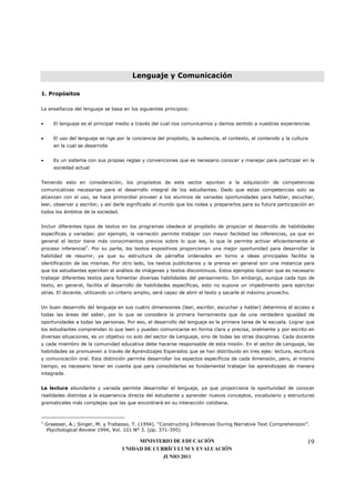 Lenguaje y Comunicación

1. Propósitos

La enseñanza del lenguaje se basa en los siguientes principios:


•      El lenguaje es el principal medio a través del cual nos comunicamos y damos sentido a nuestras experiencias


•      El uso del lenguaje se rige por la conciencia del propósito, la audiencia, el contexto, el contenido y la cultura
       en la cual se desarrolla


•      Es un sistema con sus propias reglas y convenciones que es necesario conocer y manejar para participar en la
       sociedad actual


Teniendo esto en consideración, los propósitos de este sector apuntan a la adquisición de competencias
comunicativas necesarias para el desarrollo integral de los estudiantes. Dado que estas competencias solo se
alcanzan con el uso, se hace primordial proveer a los alumnos de variadas oportunidades para hablar, escuchar,
leer, observar y escribir, y así darle significado al mundo que los rodea y prepararlos para su futura participación en
todos los ámbitos de la sociedad.


Incluir diferentes tipos de textos en los programas obedece al propósito de propiciar el desarrollo de habilidades
específicas y variadas: por ejemplo, la narración permite trabajar con mayor facilidad las inferencias, ya que en
general el lector tiene más conocimientos previos sobre lo que lee, lo que le permite activar eficientemente el
proceso inferencial7. Por su parte, los textos expositivos proporcionan una mejor oportunidad para desarrollar la
habilidad de resumir, ya que su estructura de párrafos ordenados en torno a ideas principales facilita la
identificación de las mismas. Por otro lado, los textos publicitarios y la prensa en general son una instancia para
que los estudiantes ejerciten el análisis de imágenes y textos discontinuos. Estos ejemplos ilustran que es necesario
trabajar diferentes textos para fomentar diversas habilidades del pensamiento. Sin embargo, aunque cada tipo de
texto, en general, facilita el desarrollo de habilidades específicas, esto no supone un impedimento para ejercitar
otras. El docente, utilizando un criterio amplio, será capaz de abrir el texto y sacarle el máximo provecho.


Un buen desarrollo del lenguaje en sus cuatro dimensiones (leer, escribir, escuchar y hablar) determina el acceso a
todas las áreas del saber, por lo que se considera la primera herramienta que da una verdadera igualdad de
oportunidades a todas las personas. Por eso, el desarrollo del lenguaje es la primera tarea de la escuela. Lograr que
los estudiantes comprendan lo que leen y puedan comunicarse en forma clara y precisa, oralmente y por escrito en
diversas situaciones, es un objetivo no solo del sector de Lenguaje, sino de todas las otras disciplinas. Cada docente
y cada miembro de la comunidad educativa debe hacerse responsable de esta misión. En el sector de Lenguaje, las
habilidades se promueven a través de Aprendizajes Esperados que se han distribuido en tres ejes: lectura, escritura
y comunicación oral. Esta distinción permite desarrollar los aspectos específicos de cada dimensión, pero, al mismo
tiempo, es necesario tener en cuenta que para consolidarlas es fundamental trabajar los aprendizajes de manera
integrada.


La lectura abundante y variada permite desarrollar el lenguaje, ya que proporciona la oportunidad de conocer
realidades distintas a la experiencia directa del estudiante y aprender nuevos conceptos, vocabulario y estructuras
gramaticales más complejas que las que encontrará en su interacción cotidiana.



7
    Graesser, A.; Singer, M. y Trabasso, T. (1994). “Constructing Inferences During Narrative Text Comprehension”.
    Psychological Review 1994, Vol. 101 N° 3. (pp. 371-395)

                                          MINISTERIO DE EDUCACIÓN                                                      19
                                     UNIDAD DE CURRÍCULUM Y EVALUACIÓN
                                                  JUNIO 2011
 