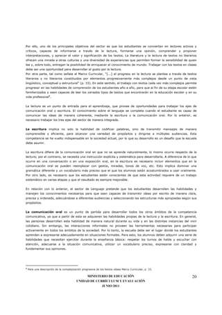Por ello, uno de los principales objetivos del sector es que los estudiantes se conviertan en lectores activos y
críticos, capaces de informarse a través de la lectura, formarse una opinión, comprender y proponer
interpretaciones, y apreciar el valor y significación de los textos. La literatura y la lectura de textos no literarios
ofrecen una mirada a otras culturas y una diversidad de experiencias que permiten formar la sensibilidad de quien
lee y, sobre todo, entregan la posibilidad de enriquecer el conocimiento de mundo. Trabajar con los textos en clases
debe ser una oportunidad para desarrollar el gusto por la lectura.
Por otra parte, tal como señala el Marco Curricular, “[...] el progreso en la lectura se plantea a través de textos
literarios y no literarios constituidos por elementos progresivamente más complejos desde un punto de vista
lingüístico, conceptual y estructural” (p. 33). En este sentido, el trabajo con textos cada vez más complejos permite
progresar en las habilidades de comprensión de los estudiantes año a año, para que al fin de su etapa escolar estén
familiarizados y sean capaces de leer los variados tipos de textos que encontrarán en la educación escolar y en su
vida profesional8.


La lectura es un punto de entrada para el aprendizaje, que provee de oportunidades para trabajar los ejes de
comunicación oral y escritura. El conocimiento sobre el lenguaje se completa cuando el estudiante es capaz de
comunicar las ideas de manera coherente, mediante la escritura y la comunicación oral. Por lo anterior, es
necesario trabajar los tres ejes del sector de manera integrada.


La escritura implica no solo la habilidad de codificar palabras, sino de transmitir mensajes de manera
comprensible y eficiente, para alcanzar una variedad de propósitos y dirigirse a múltiples audiencias. Esta
competencia se ha vuelto indispensable en la sociedad actual, por lo que su desarrollo es un desafío que la escuela
debe asumir.


La escritura difiere de la comunicación oral en que no se aprende naturalmente, lo mismo ocurre respecto de la
lectura; por el contrario, se necesita una instrucción explícita y sistemática para desarrollarla. A diferencia de lo que
ocurre en una conversación o en una exposición oral, en la escritura es necesario incluir elementos que en la
comunicación oral se pueden reemplazar con gestos, miradas, tonos de voz, etc. Esto implica dominar una
gramática diferente y un vocabulario más preciso que el que los alumnos están acostumbrados a usar oralmente.
Por otro lado, es necesario que los estudiantes estén conscientes de que esta actividad requiere de un trabajo
sistemático en varias etapas y que el resultado es siempre mejorable.


En relación con lo anterior, el sector de Lenguaje pretende que los estudiantes desarrollen las habilidades y
manejen los conocimientos necesarios para que sean capaces de transmitir ideas por escrito de manera clara,
precisa y ordenada, adecuándose a diferentes audiencias y seleccionando las estructuras más apropiadas según sus
propósitos.


La comunicación oral es un punto de partida para desarrollar todos los otros ámbitos de la competencia
comunicativa, ya que a partir de esta se adquieren las habilidades propias de la lectura y la escritura. En general,
las personas desarrollan esta habilidad de manera natural durante su vida y en las distintas instancias del vivir
cotidiano. Sin embargo, las interacciones informales no proveen las herramientas necesarias para participar
activamente en todos los ámbitos de la sociedad. Por lo tanto, la escuela debe ser el lugar donde los estudiantes
aprendan a expresarse adecuadamente en situaciones formales. Para esto, los alumnos deben adquirir una serie de
habilidades que necesitan ejercitar durante la enseñanza básica: respetar los turnos de habla y escuchar con
atención, adecuarse a la situación comunicativa, utilizar un vocabulario preciso, expresarse con claridad y
fundamentar sus opiniones.




8
    Para una descripción de la complejización progresiva de los textos véase Marco Curricular, p. 33.

                                              MINISTERIO DE EDUCACIÓN                                                20
                                         UNIDAD DE CURRÍCULUM Y EVALUACIÓN
                                                      JUNIO 2011
 