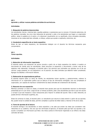 AE 3
Aprender y utilizar nuevas palabras extraídas de sus lecturas.


Actividades


1. Búsqueda de palabras desconocidas
Los estudiantes marcan, mientras leen, aquellas palabras o expresiones que no conocen. El docente selecciona, de
las palabras marcadas, las cinco más relevantes de aprender y pide a los estudiantes que hagan un organizador
gráfico: sitúan la palabra en el centro y la relacionan visualmente con su significado, otros conceptos asociados,
oraciones en las cuales está bien utilizada, un dibujo, sufijos que ayuden a explicarla, sinónimos, etc.


2. Vocabulario específico de un texto expositivo
Antes de leer un texto expositivo, los estudiantes trabajan con el docente los términos necesarios para
comprenderlo.



AE 4
Tomar apuntes.


Actividades


1. Retención de información importante
El docente realiza una exposición de quince minutos a partir de un texto expositivo de interés o muestra un
documental de interés para los estudiantes. Estos escuchan la exposición o documental y toman nota de los
aspectos más relevantes. Enseguida, el docente pide a los alumnos que contrasten sus apuntes con el de sus
vecinos. Luego presenta, en una diapositiva o en el pizarrón, las ideas centrales que deberían haber considerado.
Agregan los detalles o información faltante.


2. Elaboración de organizadores gráficos
El docente expone sobre un tema de interés, los estudiantes toman apuntes y, posteriormente, ordenan la
información en un organizador gráfico que se adecua al tipo de información entregada. Una vez completado el
organizador, son capaces de reproducir verbalmente las ideas centrales de la disertación del docente.


3. Resumen de una exposición
Mientras comentan un texto en clases, el docente hace pausas para que los estudiantes resuman la información
presentada por él o por otros. Luego de dar un tiempo prudente, pide a dos estudiantes que lean lo que han escrito
y corrige lo que sea necesario o hace indicaciones para mejorar la calidad del apunte: falta un dato relevante, se
puede eliminar información superflua, etc.


Antes de comenzar la clase, el docente pide a un estudiante que resuma la clase anterior a partir de sus apuntes.
Así, puede revisar la calidad de estos, permitir completar a quienes les falten datos y retomar el hilo de la clase.


4. Toma de apuntes de la lectura
El docente entrega a los estudiantes un texto expositivo y les pide que anoten las ideas que consideren más
relevantes en su cuaderno. Una vez que han terminado el ejercicio, el docente pide que lean sus apuntes y los
ayuda a completar con información que falta o les indica cuándo la información registrada no se refiere a las ideas
centrales del texto.




                                        MINISTERIO DE EDUCACIÓN                                                        36
                                   UNIDAD DE CURRÍCULUM Y EVALUACIÓN
                                                JUNIO 2011
 