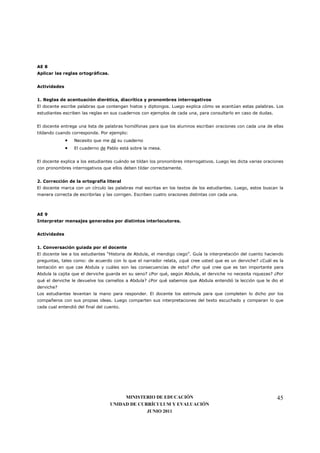 AE 8
Aplicar las reglas ortográficas.


Actividades


1. Reglas de acentuación dierética, diacrítica y pronombres interrogativos
El docente escribe palabras que contengan hiatos y diptongos. Luego explica cómo se acentúan estas palabras. Los
estudiantes escriben las reglas en sus cuadernos con ejemplos de cada una, para consultarlo en caso de dudas.


El docente entrega una lista de palabras homófonas para que los alumnos escriban oraciones con cada una de ellas
tildando cuando corresponda. Por ejemplo:
              •   Necesito que me dé su cuaderno
              •   El cuaderno de Pablo está sobre la mesa.


El docente explica a los estudiantes cuándo se tildan los pronombres interrogativos. Luego les dicta varias oraciones
con pronombres interrogativos que ellos deben tildar correctamente.


2. Corrección de la ortografía literal
El docente marca con un círculo las palabras mal escritas en los textos de los estudiantes. Luego, estos buscan la
manera correcta de escribirlas y las corrigen. Escriben cuatro oraciones distintas con cada una.



AE 9
Interpretar mensajes generados por distintos interlocutores.


Actividades


1. Conversación guiada por el docente
El docente lee a los estudiantes “Historia de Abdula, el mendigo ciego”. Guía la interpretación del cuento haciendo
preguntas, tales como: de acuerdo con lo que el narrador relata, ¿qué cree usted que es un derviche? ¿Cuál es la
tentación en que cae Abdula y cuáles son las consecuencias de esto? ¿Por qué cree que es tan importante para
Abdula la cajita que el derviche guarda en su seno? ¿Por qué, según Abdula, el derviche no necesita riquezas? ¿Por
qué el derviche le devuelve los camellos a Abdula? ¿Por qué sabemos que Abdula entendió la lección que le dio el
derviche?
Los estudiantes levantan la mano para responder. El docente los estimula para que completen lo dicho por los
compañeros con sus propias ideas. Luego comparten sus interpretaciones del texto escuchado y comparan lo que
cada cual entendió del final del cuento.




                                        MINISTERIO DE EDUCACIÓN                                                  45
                                   UNIDAD DE CURRÍCULUM Y EVALUACIÓN
                                                JUNIO 2011
 