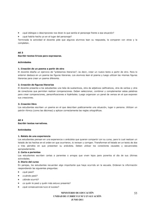 •   ¿qué diálogos o descripciones nos dicen lo que sentía el personaje frente a esa situación?
•   ¿qué habría hecho yo en el lugar del personaje?
Terminada la actividad el docente pide que algunos alumnos lean su respuesta, la comparen con otras y la
completen.



AE 3
Escribir textos líricos para expresarse.


Actividades


1. Creación de un poema a partir de otro
El docente diseña un ejercicio de “préstamos literarios”; es decir, crear un nuevo texto a partir de otro. Para lo
anterior destaca en un poema las figuras literarias. Los alumnos leen el poema y luego utilizan las mismas figuras
literarias para crear un poema diferente.


2. Creación de figuras literarias
El docente presenta a los estudiantes una lista de sustantivos, otra de adjetivos calificativos, otra de verbos y otra
de conectores que permiten realizar comparaciones. Deben seleccionar, combinar y complementar estas palabras
para crear comparaciones, personificaciones e hipérboles. Luego organizan un panel de versos en el que exponen
sus creaciones.


3. Creación libre
Los estudiantes escriben un poema en el que describan poéticamente una situación, lugar o persona. Utilizan un
patrón rítmico (como las décimas) y aplican correctamente las reglas ortográficas.



AE 4
Escribir textos narrativos.


Actividades


1. Relato de una experiencia
Los estudiantes piensan en una experiencia o anécdota que quieran compartir con su curso, para lo cual realizan un
listado de los hechos en el orden en que ocurrieron, lo revisan y corrigen. Transforman el listado en un texto de dos
o tres párrafos en que presentan su anécdota. Deben utilizar los conectores causales y secuenciales
apropiadamente.
2. Carta a parientes
Los estudiantes escriben cartas a parientes o amigos que viven lejos para ponerlos al día de sus últimas
actividades.
3. Diario del curso
En parejas, los estudiantes recuerdan algo importante que haya ocurrido en la escuela. Ordenan la información
respondiendo las siguientes preguntas:
•   ¿qué pasó?
•   ¿cuándo pasó?
•   ¿dónde ocurrió?
•   ¿a quién le pasó y quién más estuvo presente?
•   ¿qué consecuencias tuvo el suceso?

                                       MINISTERIO DE EDUCACIÓN                                                    55
                                  UNIDAD DE CURRÍCULUM Y EVALUACIÓN
                                               JUNIO 2011
 