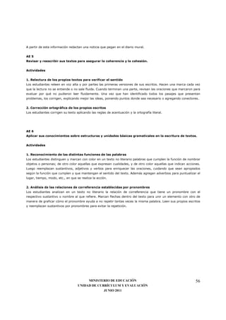 A partir de esta información redactan una noticia que pegan en el diario mural.


AE 5
Revisar y reescribir sus textos para asegurar la coherencia y la cohesión.


Actividades


1. Relectura de los propios textos para verificar el sentido
Los estudiantes releen en voz alta y por partes las primeras versiones de sus escritos. Hacen una marca cada vez
que la lectura no se entiende o no sale fluida. Cuando terminan una parte, revisan las oraciones que marcaron para
evaluar por qué no pudieron leer fluidamente. Una vez que han identificado todos los pasajes que presentan
problemas, los corrigen, explicando mejor las ideas, poniendo puntos donde sea necesario o agregando conectores.


2. Corrección ortográfica de los propios escritos
Los estudiantes corrigen su texto aplicando las reglas de acentuación y la ortografía literal.




AE 6
Aplicar sus conocimientos sobre estructuras y unidades básicas gramaticales en la escritura de textos.


Actividades


1. Reconocimiento de las distintas funciones de las palabras
Los estudiantes distinguen y marcan con color en un texto no literario palabras que cumplen la función de nombrar
objetos o personas; de otro color aquellas que expresan cualidades, y de otro color aquellas que indican acciones.
Luego reemplazan sustantivos, adjetivos y verbos para enriquecer las oraciones, cuidando que sean apropiados
según la función que cumplen y que mantengan el sentido del texto. Además agregan adverbios para puntualizar el
lugar, tiempo, modo, etc., en que se realiza la acción.


2. Análisis de las relaciones de correferencia establecidas por pronombres
Los estudiantes analizan en un texto no literario la relación de correferencia que tiene un pronombre con el
respectivo sustantivo o nombre al que refiere. Marcan flechas dentro del texto para unir un elemento con otro de
manera de graficar cómo el pronombre ayuda a no repetir tantas veces la misma palabra. Leen sus propios escritos
y reemplazan sustantivos por pronombres para evitar la repetición.




                                        MINISTERIO DE EDUCACIÓN                                                56
                                   UNIDAD DE CURRÍCULUM Y EVALUACIÓN
                                                JUNIO 2011
 