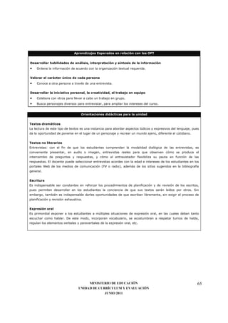 Aprendizajes Esperados en relación con los OFT


Desarrollar habilidades de análisis, interpretación y síntesis de la información
•    Ordena la información de acuerdo con la organización textual requerida.


Valorar el carácter único de cada persona
•    Conoce a otra persona a través de una entrevista.


Desarrollar la iniciativa personal, la creatividad, el trabajo en equipo
•    Colabora con otros para llevar a cabo un trabajo en grupo.
•    Busca personajes diversos para entrevistar, para ampliar los intereses del curso.


                                   Orientaciones didácticas para la unidad


Textos dramáticos
La lectura de este tipo de textos es una instancia para abordar aspectos lúdicos y expresivos del lenguaje, pues
da la oportunidad de ponerse en el lugar de un personaje y recrear un mundo ajeno, diferente al cotidiano.


Textos no literarios
Entrevistas: con el fin de que los estudiantes comprendan la modalidad dialógica de las entrevistas, es
conveniente presentar, en audio o imagen, entrevistas reales para que observen cómo se produce el
intercambio de preguntas y respuestas, y cómo el entrevistador flexibiliza su pauta en función de las
respuestas. El docente puede seleccionar entrevistas acordes con la edad e intereses de los estudiantes en los
portales Web de los medios de comunicación (TV o radio), además de los sitios sugeridos en la bibliografía
general.


Escritura
Es indispensable ser constantes en reforzar los procedimientos de planificación y de revisión de los escritos,
pues permiten desarrollar en los estudiantes la conciencia de que sus textos serán leídos por otros. Sin
embargo, también es indispensable darles oportunidades de que escriban libremente, sin exigir el proceso de
planificación y revisión exhaustiva.


Expresión oral
Es primordial exponer a los estudiantes a múltiples situaciones de expresión oral, en las cuales deban tanto
escuchar como hablar. De este modo, incorporan vocabulario, se acostumbran a respetar turnos de habla,
regulan los elementos verbales y paraverbales de la expresión oral, etc.




                                      MINISTERIO DE EDUCACIÓN                                                  65
                                 UNIDAD DE CURRÍCULUM Y EVALUACIÓN
                                              JUNIO 2011
 
