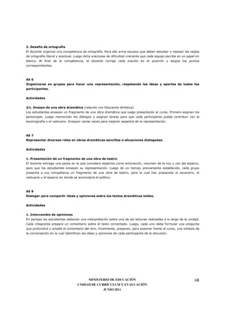 2. Desafío de ortografía
El docente organiza una competencia de ortografía. Para ello arma equipos que deben estudiar y repasar las reglas
de ortografía literal y acentual. Luego dicta oraciones de dificultad creciente que cada equipo escribe en un papel en
blanco. Al final de la competencia, el docente corrige cada oración en el pizarrón y asigna los puntos
correspondientes.



AE 6
Organizarse en grupos para hacer una representación, respetando las ideas y aportes de todos los
participantes.


Actividades


®1. Ensayo de una obra dramática (relación con Educación Artística)
Los estudiantes ensayan un fragmento de una obra dramática que luego presentarán al curso. Primero asignan los
personajes. Luego memorizan los diálogos y asignan tareas para que cada participante pueda contribuir con la
escenografía o el vestuario. Ensayan varias veces para mejorar aspectos de la representación.



AE 7
Representar diversos roles en obras dramáticas sencillas o situaciones dialogadas.


Actividades


1. Presentación de un fragmento de una obra de teatro
El docente entrega una pauta en la que considera aspectos como entonación, volumen de la voz y uso del espacio,
para que los estudiantes ensayen su representación. Luego de un tiempo previamente establecido, cada grupo
presenta a sus compañeros un fragmento de una obra de teatro, para la cual han preparado el escenario, el
vestuario y el espacio en donde se acomodará el público.



AE 8
Dialogar para compartir ideas y opiniones sobre los textos dramáticos leídos.


Actividades


1. Intercambio de opiniones
En parejas los estudiantes elaboran una interpretación sobre una de las lecturas realizadas a lo largo de la unidad.
Cada integrante prepara un comentario sobre el texto comentado. Luego, cada uno debe formular una pregunta
que profundice o amplíe el comentario del otro. Finalmente, preparan, para exponer frente al curso, una síntesis de
la conversación en la cual identifican las ideas y opiniones de cada participante de la discusión.




                                        MINISTERIO DE EDUCACIÓN                                                   68
                                   UNIDAD DE CURRÍCULUM Y EVALUACIÓN
                                                JUNIO 2011
 