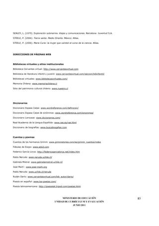 SEALEY, L. (1979). Exploración submarina. Viajes y comunicaciones. Barcelona: Juventud S.A.

STEELE, P. (2006). Tierra santa: Medio Oriente. México: Altea.

STEELE, P. (2006). Marie Curie: la mujer que cambió el curso de la ciencia. Altea.




DIRECCIONES DE PÁGINAS WEB



Bibliotecas virtuales y sitios institucionales

Biblioteca Cervantes virtual: http://www.cervantesvirtual.com

Biblioteca de literatura infantil y juvenil: www.cervantesvirtual.com/seccion/bibinfantil/

Bibliotecas virtuales: www.bibliotecasvirtuales.com/

Memoria Chilena: www.memoriachilena.cl

Sitio del patrimonio cultural chileno: www.nuestro.cl




Diccionarios

Diccionario Espasa Calpe: www.wordreference.com/definicion/

Diccionario Espasa Calpe de sinónimos: www.wordreference.com/sinonimos/

Diccionario Larousse: www.diccionarios.com/

Real Academia de la Lengua Española: www.rae.es/rae.html

Diccionario de biografías: www.buscabiogafias.com



Cuentos y poemas

Cuentos de los hermanos Grimm: www.grimmstories.com/es/grimm_cuentos/index

Fábulas de Esopo: www.edyd.com

Federico García Lorca: http://federicogarcialorca.net/index.htm

Pablo Neruda: www.neruda.uchile.cl/

Gabriela Mistral: www.gabrielamistral.uchile.cl/

José Martí : www.jose-marti.org

Pablo Neruda: www.uchile.cl/neruda

Rubén Darío: www.cervantesvirtual.com/bib_autor/dario/

Poesía en español: www.los-poetas.com/

Poesía latinoamericana: http://poesialat.tripod.com/poetas.html




                                             MINISTERIO DE EDUCACIÓN                          85
                                        UNIDAD DE CURRÍCULUM Y EVALUACIÓN
                                                     JUNIO 2011
 