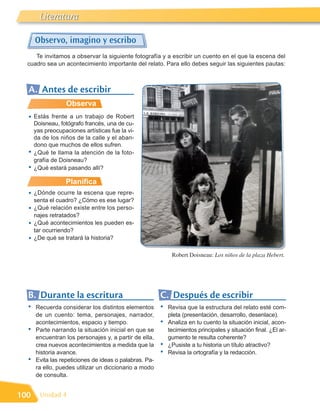 Literatura

      Observo, imagino y escribo
     Te invitamos a observar la siguiente fotografía y a escribir un cuento en el que la escena del
  cuadro sea un acontecimiento importante del relato. Para ello debes seguir las siguientes pautas:



  A. Antes de escribir
                  Observa
  •   Estás frente a un trabajo de Robert
      Doisneau, fotógrafo francés, una de cu-
      yas preocupaciones artísticas fue la vi-
      da de los niños de la calle y el aban-
      dono que muchos de ellos sufren.
  •   ¿Qué te llama la atención de la foto-
      grafía de Doisneau?
  •   ¿Qué estará pasando allí?

                  Planifica
  •   ¿Dónde ocurre la escena que repre-
      senta el cuadro? ¿Cómo es ese lugar?
  •   ¿Qué relación existe entre los perso-
      najes retratados?
  •   ¿Qué acontecimientos les pueden es-
      tar ocurriendo?
  •   ¿De qué se tratará la historia?

                                                             Robert Doisneau: Los niños de la plaza Hebert.




  B. Durante la escritura                               C. Después de escribir
  •   Recuerda considerar los distintos elementos       •   Revisa que la estructura del relato esté com-
      de un cuento: tema, personajes, narrador,             pleta (presentación, desarrollo, desenlace).
      acontecimientos, espacio y tiempo.                •   Analiza en tu cuento la situación inicial, acon-
  •   Parte narrando la situación inicial en que se         tecimientos principales y situación final. ¿El ar-
      encuentran los personajes y, a partir de ella,        gumento te resulta coherente?
      crea nuevos acontecimientos a medida que la       •   ¿Pusiste a tu historia un título atractivo?
      historia avance.                                  •   Revisa la ortografía y la redacción.
  •   Evita las repeticiones de ideas o palabras. Pa-
      ra ello, puedes utilizar un diccionario a modo
      de consulta.


100     Unidad 4
 