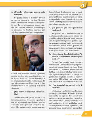 2. ¿Cuándo y cómo supo que ese sería            la posibilidad de educarme y, en la medi-
   su destino?                                  da de sus posibilidades, los recursos para
    No puedo señalar el momento preciso         comprar libros e incentivar con eso mi in-
en que me propuse ser escritor. Simple-         terés por la literatura. Además, siempre me
mente un día escribí un texto y al siguien-     dieron libertad para dedicarme a las cosas
te, otro. Tal vez uno nace con un don espe-     que más me gustaba hacer.
cial para escribir, y el resto de la vida pa-   4. ¿Le gustaría que sus hijos fueran
sa ejercitando ese don hasta crear algo que        escritores?
vale la pena compartir con otras personas.
                                                    Me gustaría, en la medida que ellos lo
                                                sientan como algo necesario y no una im-
                                                posición o el mero deseo de imitar a sus pa-
                                                dres. En general me gustaría que mis hijos
                                                tuvieran cercanía con todas las formas de
                                                arte: literatura, teatro, música, pintura. To-
                                                das esas expresiones enriquecen a las per-
                                                sonas y les dan una vida más completa.
                                                5. ¿Su profesión de Administrador Pú-
                                                   blico se relaciona con su trabajo de
                                                   escritor?
                                                    En nada. Son mundos apartes que rara
                                                vez se tocan. La única relación que podría
                                                mencionar es que durante mi época de es-
                                                tudiante de la Carrera de Administración
                                                Pública en la Universidad de Chile, cono-
Escribí mis primeros cuentos y poemas           cí a algunos compañeros con los que or-
como a los doce años y desde entonces no        ganizamos un grupo literario y creamos
he dejado de hacerlo. Ser escritor obliga a     una revista. Más allá de eso, no hay nada
un aprendizaje constante. Nunca se deja de      que vincule esos dos aspectos de mi vida.
aprender cosas nuevas. El escritor se va for-
mando a través de sus lecturas y de escribir    6. ¿Qué lo motivó para seguir en la li-
sin pausa.                                         teratura?

3. ¿Sus padres lo educaron en ese ám-              El placer de escribir, inventar historias,
   bito?                                        personajes, situaciones. El hecho de sentir
                                                que escribir era algo que daba sentido a mi
   Generalmente los padres no ven la li-        existencia y que me permitía comunicar
teratura como una profesión, y prefieren        mis sentimientos. Cuando estudiaba en la
que sus hijos estudien profesiones más re-      universidad tuve la oportunidad de publi-
conocidas como profesor, abogado o mé-          car mis primeros cuentos y poemas, y los
dico. Mis padres me dieron mucho amor,          comentarios de mis primeros lectores fue-


                                                                      Relatos de familia         103
 