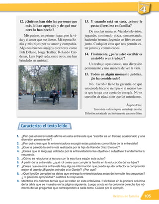 12. ¿Quiénes han sido las personas que            13. Y cuando está en casa, ¿cómo le
         más lo han apoyado y de qué ma-                   gusta divertirse en familia?
         nera lo han hecho?                                De muchas maneras. Viendo televisión,
        Mis padres, en primer lugar, por la vi-        jugando, comiendo pizza, conversando,
     da y el amor que me dieron. Mi esposa So-         haciendo bromas, leyendo un libro en con-
     nia y mis hijos por su amor y compañía.           junto. Cualquier cosa que nos permita es-
     Algunos buenos amigos escritores como             tar juntos y comunicados.
     Poli Délano, Jorge Teillier, Rolando Cár-
                                                       14. Finalmente, ¿para usted escribir es
     denas, Luis Sepúlveda, entre otros, me han
                                                           un hobby o un trabajo?
     brindado su amistad.
                                                          Un trabajo apasionado, una diversión
                                                       permanente y una manera de ver la vida.
                                                       15. Todos en algún momento jubilan,
                                                           ¿lo ha considerado?
                                                           No. Escribir tiene la garantía de que
                                                       uno puede hacerlo siempre o al menos has-
                                                       ta que tenga una cuota de energía. No es
                                                       cuestión de edad, sino que de entusiasmo.

                                                                                            Ángeles Díaz.
                                                              Entrevista realizada para un trabajo escolar.
                                                       Difusión autorizada exclusivamente para este libro.



     Caracterizo el texto leído

1. ¿Por qué el entrevistado afirma en esta entrevista que “escribir es un trabajo apasionado y una
      diversión permanente”?
2.    ¿Por qué crees que la entrevistadora escogió estas palabras como título de la entrevista?
3.    ¿Qué te pareció la entrevista realizada por la hija de Ramón Díaz Eterovic?
4.    ¿Crees que el lenguaje utilizado por la entrevistadora fue objetivo o subjetivo? Fundamenta tu
      respuesta.
5.    ¿Cómo se relaciona la lectura con la escritura según este autor?
6.    A partir de la entrevista, ¿qué rol crees que cumple la familia en la educación de los hijos?
7.    ¿Crees que en esta entrevista hay alguna información que pueda ayudar al lector a comprender
      mejor el cuento Mi padre peinaba a lo Gardel? ¿Por qué?
8.    ¿Qué función cumplen los datos que entrega la entrevistadora antes de formular las preguntas?
      ¿Te parecen apropiados? Justifica tu respuesta.
9.    Identifica los distintos temas que se tratan en esta entrevista. Escríbelos en la primera columna
      de la tabla que se muestra en la página siguiente. Luego anota en la columna derecha los nú-
      meros de las preguntas que corresponden a cada tema. Guíate por el ejemplo.

                                                                                Relatos de familia            105
 